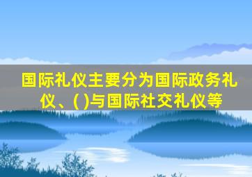 国际礼仪主要分为国际政务礼仪、( )与国际社交礼仪等